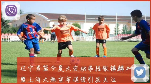 辽宁男篮今夏大变动弗格张镇麟加盟上海大韩宣布退役引发关注