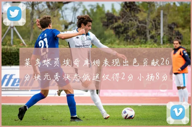 菜鸟球员埃奇库姆表现出色贡献26分状元秀状态低迷仅得2分小杨8分钟未能得分