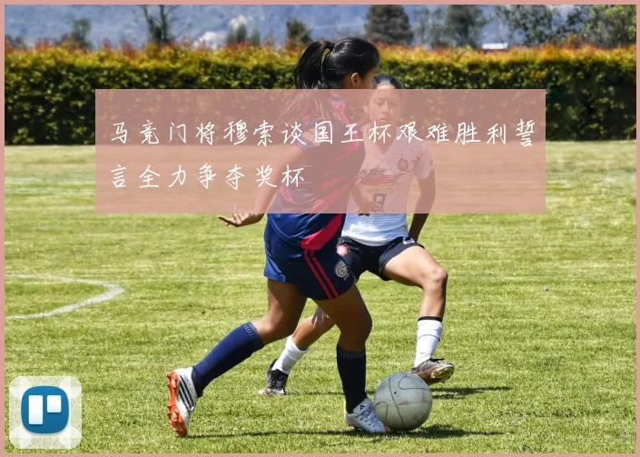 马竞门将穆索谈国王杯艰难胜利誓言全力争夺奖杯