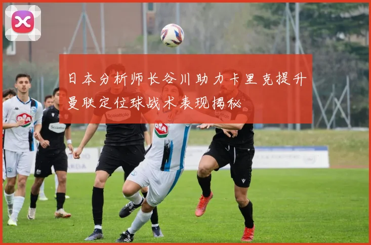 日本分析师长谷川助力卡里克提升曼联定位球战术表现揭秘