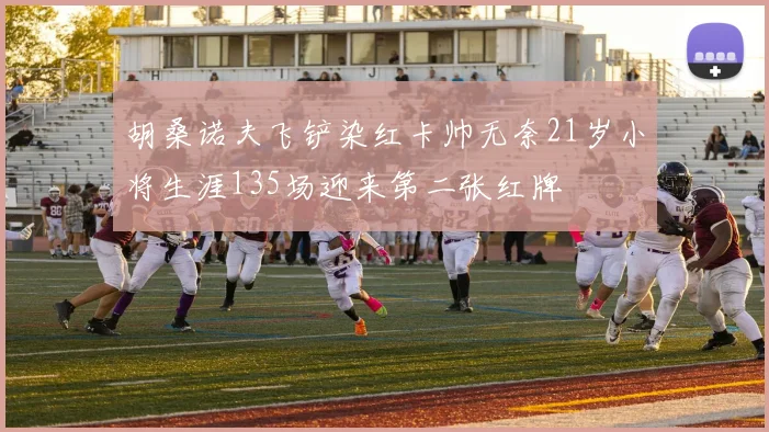 胡桑诺夫飞铲染红卡帅无奈21岁小将生涯135场迎来第二张红牌