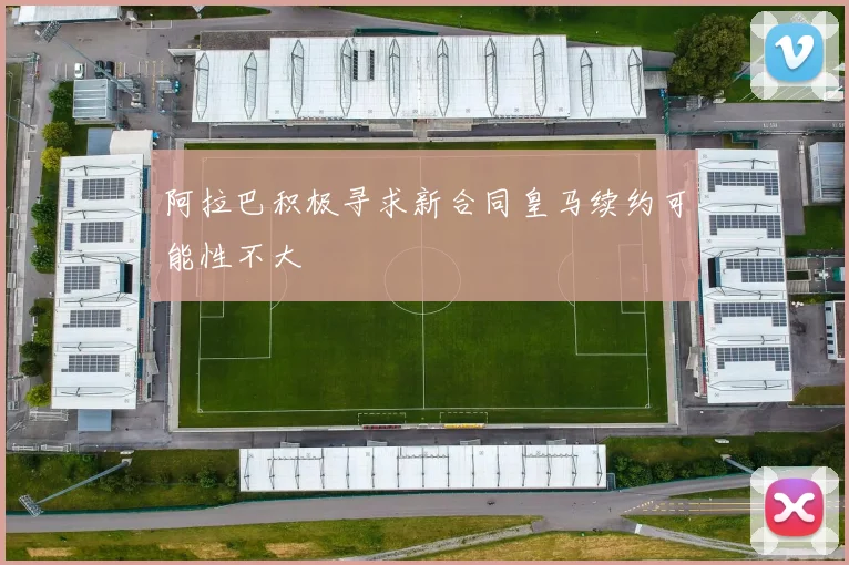 阿拉巴积极寻求新合同皇马续约可能性不大