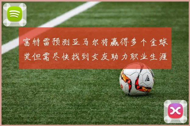 富特雷预测亚马尔将赢得多个金球奖但需尽快找到女友助力职业生涯