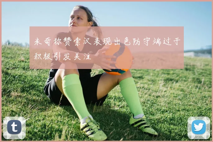 米奇称赞索汉表现出色防守端过于积极引发关注