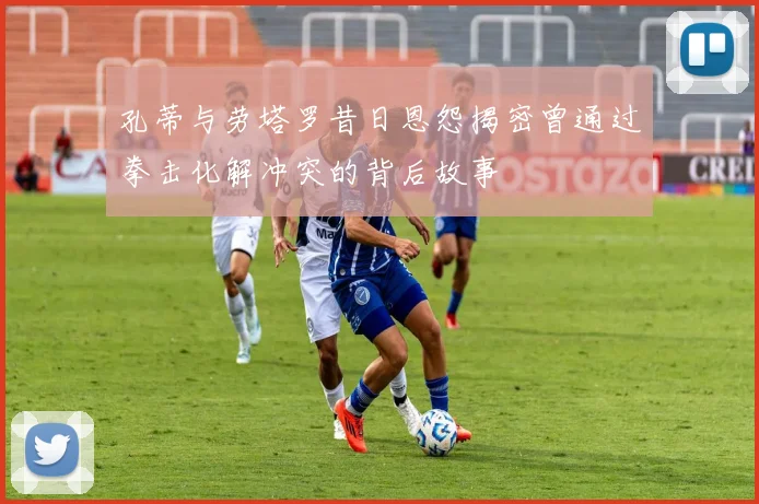 孔蒂与劳塔罗昔日恩怨揭密曾通过拳击化解冲突的背后故事