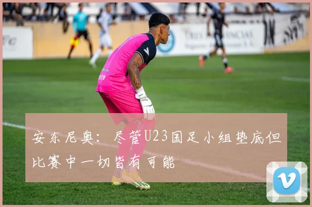 安东尼奥：尽管U23国足小组垫底但比赛中一切皆有可能