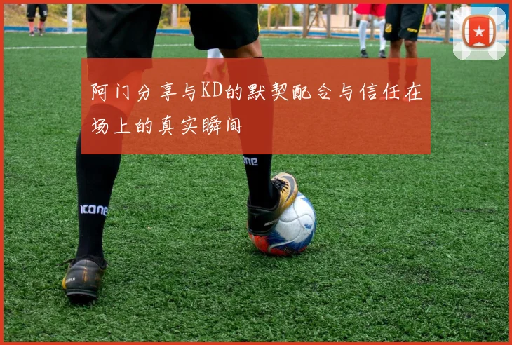 阿门分享与KD的默契配合与信任在场上的真实瞬间