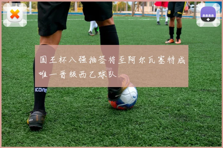 国王杯八强抽签将至阿尔瓦塞特成唯一晋级西乙球队