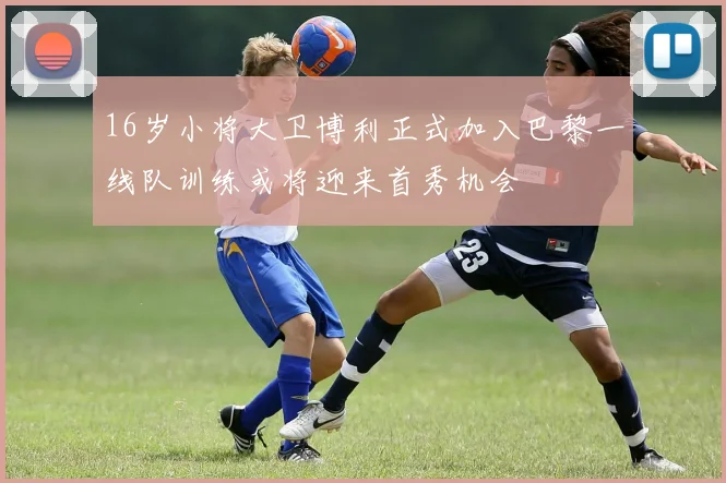 16岁小将大卫博利正式加入巴黎一线队训练或将迎来首秀机会