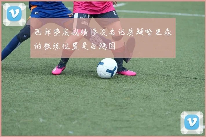西部垫底战绩惨淡名记质疑哈里森的教练位置是否稳固