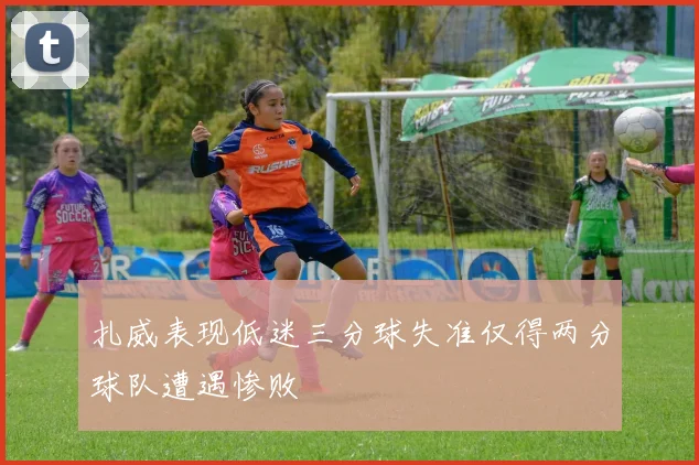 扎威表现低迷三分球失准仅得两分球队遭遇惨败