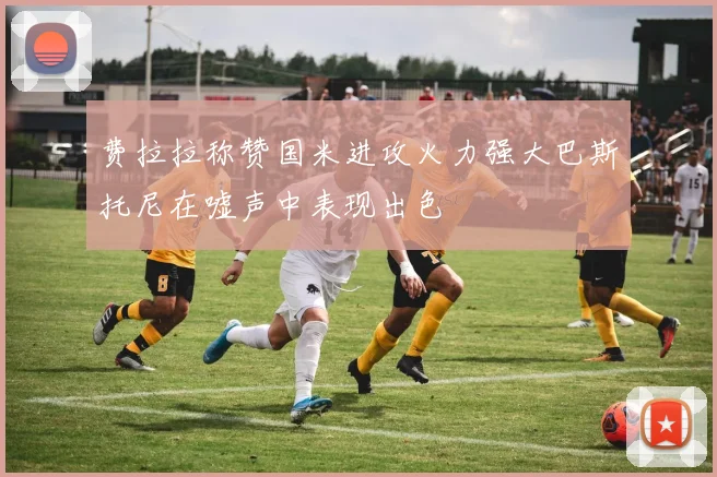 费拉拉称赞国米进攻火力强大巴斯托尼在嘘声中表现出色