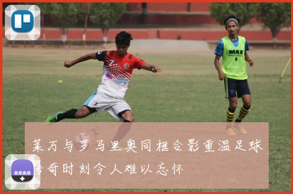 莱万与罗马里奥同框合影重温足球传奇时刻令人难以忘怀