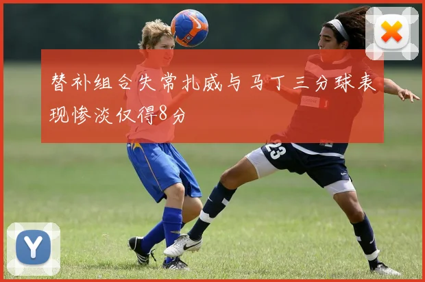 替补组合失常扎威与马丁三分球表现惨淡仅得8分