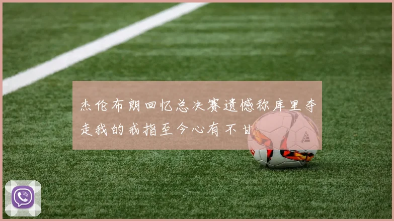杰伦布朗回忆总决赛遗憾称库里夺走我的戒指至今心有不甘