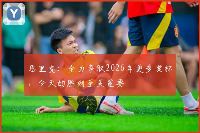 恩里克：全力争取2026年更多奖杯，今天的胜利至关重要