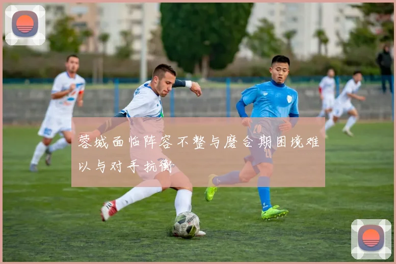 蓉城面临阵容不整与磨合期困境难以与对手抗衡