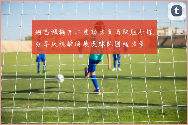 姆巴佩梅开二度助力皇马取胜社媒分享庆祝瞬间展现球队团结力量