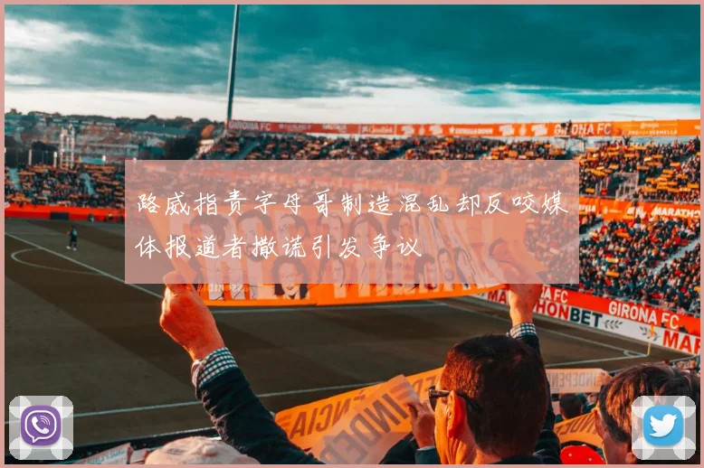 路威指责字母哥制造混乱却反咬媒体报道者撒谎引发争议