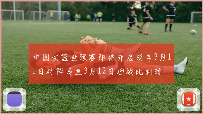 中国女篮世预赛即将开启明年3月11日对阵马里3月12日迎战比利时