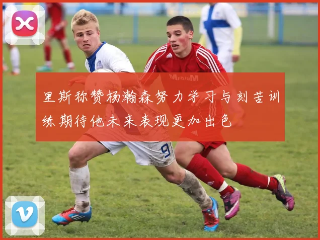里斯称赞杨瀚森努力学习与刻苦训练期待他未来表现更加出色