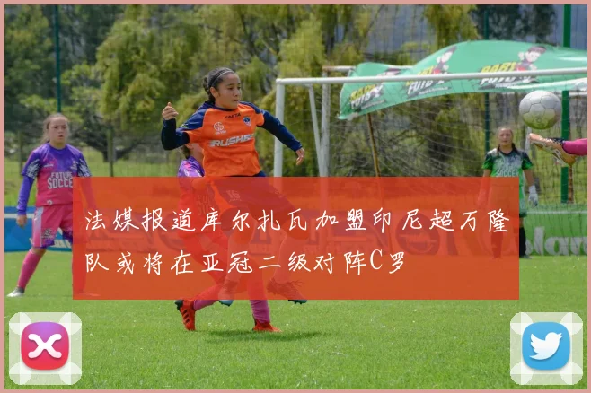 法媒报道库尔扎瓦加盟印尼超万隆队或将在亚冠二级对阵C罗