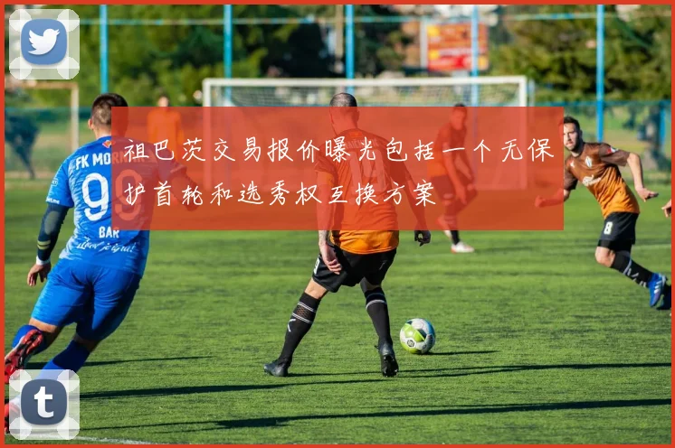 祖巴茨交易报价曝光包括一个无保护首轮和选秀权互换方案