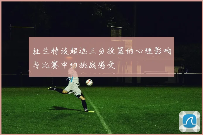 杜兰特谈超远三分投篮的心理影响与比赛中的挑战感受