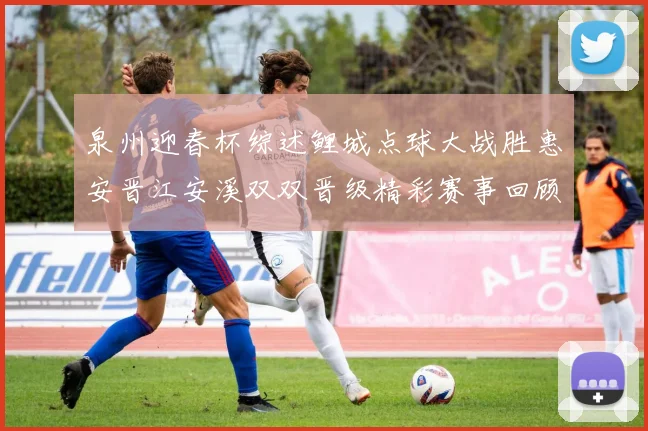 泉州迎春杯综述鲤城点球大战胜惠安晋江安溪双双晋级精彩赛事回顾