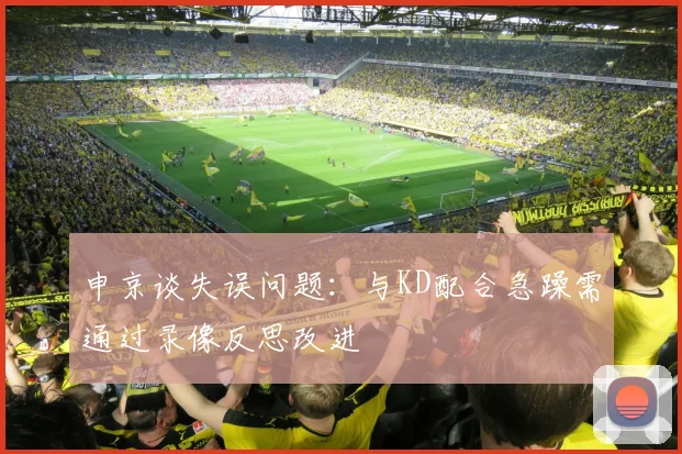 申京谈失误问题：与KD配合急躁需通过录像反思改进