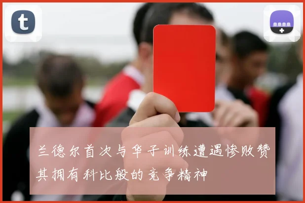 兰德尔首次与华子训练遭遇惨败赞其拥有科比般的竞争精神