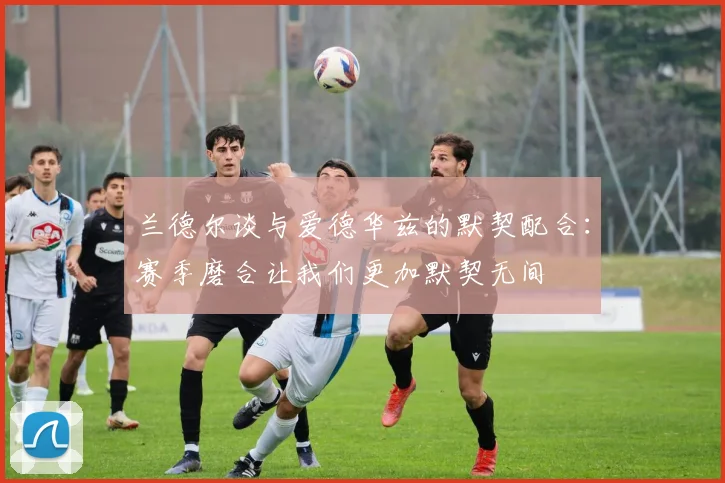 兰德尔谈与爱德华兹的默契配合：赛季磨合让我们更加默契无间